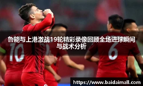鲁能与上港激战19轮精彩录像回顾全场进球瞬间与战术分析
